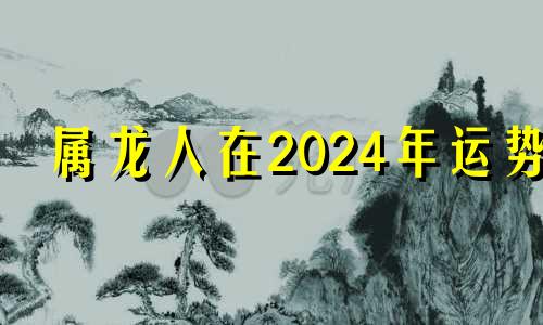 属龙人在2024年运势 属龙2024年的运势