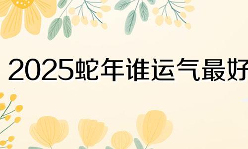 2025蛇年谁运气最好呢 2025属蛇的运势和财运