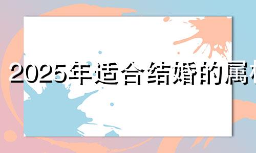 2025年适合结婚的属相 2025年不宜结婚的属相