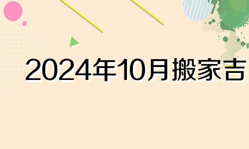 2024年10月搬家吉日 2024年10月4日适合搬新家吗