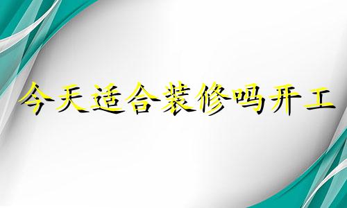 今天适合装修吗开工 今天适合装修房子动工吗