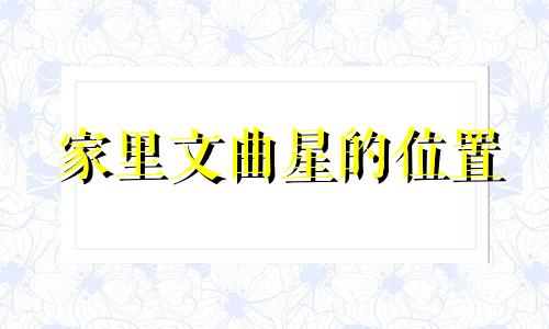 家里文曲星的位置 家里文曲星在哪个位置对男孩有利