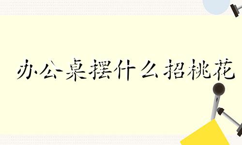 办公桌摆什么招桃花 办公桌风水怎么调整旺财