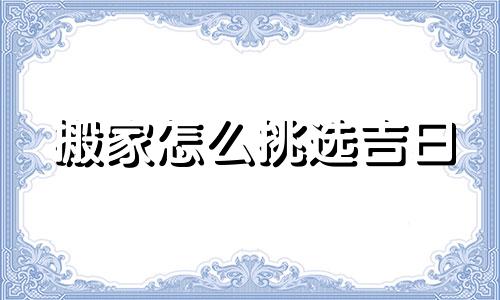 搬家怎么挑选吉日 搬家怎么选日子?搬家要注意哪些问题?