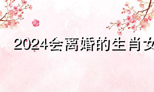 2024会离婚的生肖女 2024年定会离婚的生肖女