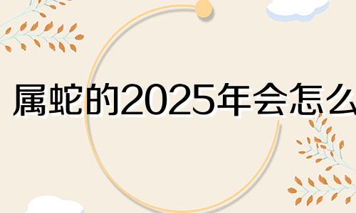 属蛇的2025年会怎么样 属蛇人2025年命运