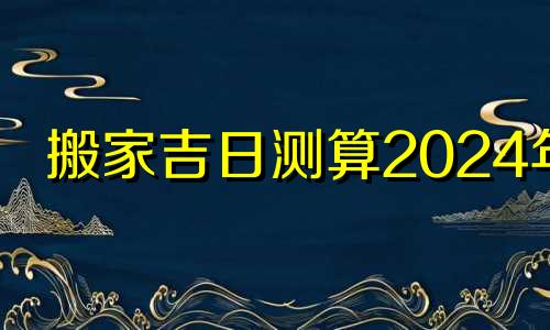 搬家吉日测算2024年 搬家吉日2024年最佳时间