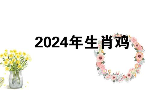 2024年生肖鸡 2024年鸡年运势及运程