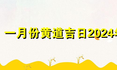 一月份黄道吉日2024年 1月份的黄道吉日查询2024年