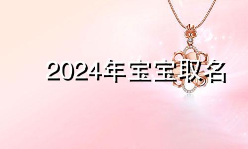 2024年宝宝取名 2024年宝宝什么命