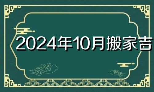 2024年10月搬家吉日 2024年十月二十四号适合搬家