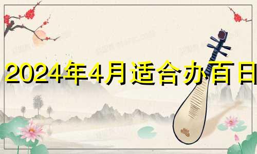 2024年4月适合办百日宴 2024年百日宴黄道吉日查询表