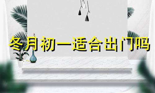 冬月初一适合出门吗 农历十二月初一出行好不好