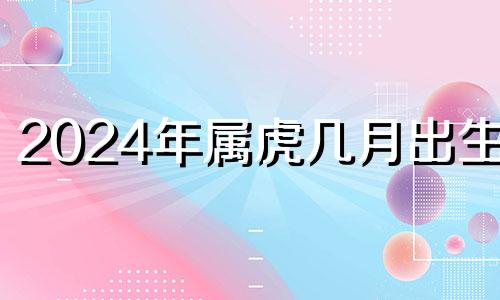 2024年属虎几月出生好 属虎2024年每月运势