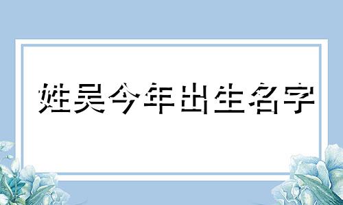 姓吴今年出生名字 2020年出生吴姓男孩的名字