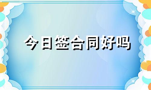 今日签合同好吗 今天签合同的黄道吉日