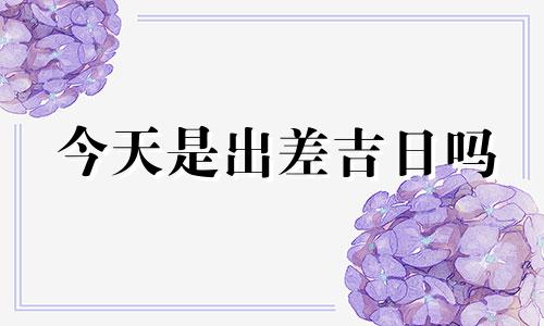 今天是出差吉日吗 今天出差什么