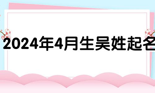 2024年4月生吴姓起名男 2024年吴姓女孩名字