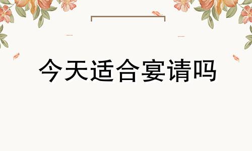 今天适合宴请吗 今天适不适合办喜事