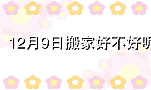 12月9日搬家好不好呢 12月9日搬家日子好吗?