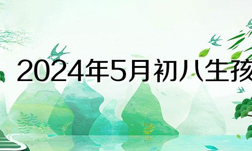 2024年5月初八生孩子 2024五月初五出生的女孩