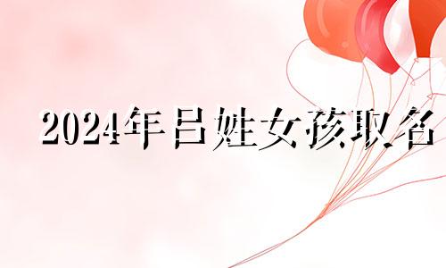 2024年吕姓女孩取名 2024年吕姓取名字大全女孩