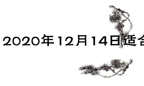 2020年12月14日适合乔迁 2020年12月14日搬家入宅黄道吉日