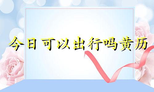 今日可以出行吗黄历 今日能出行吗