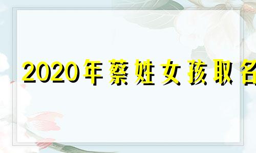 2020年蔡姓女孩取名 蔡姓女孩取名洋气的 20241