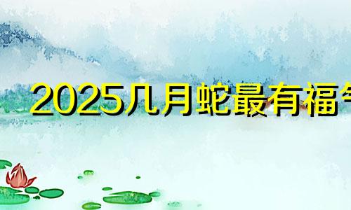 2025几月蛇最有福气 蛇宝宝最忌哪个月生