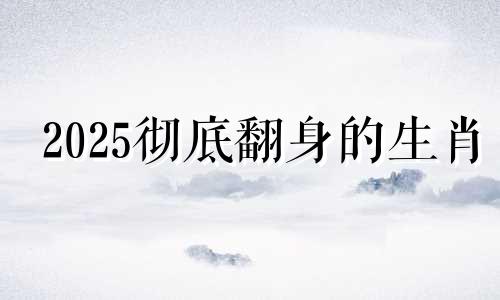 2025彻底翻身的生肖 2025年最旺的四个属相