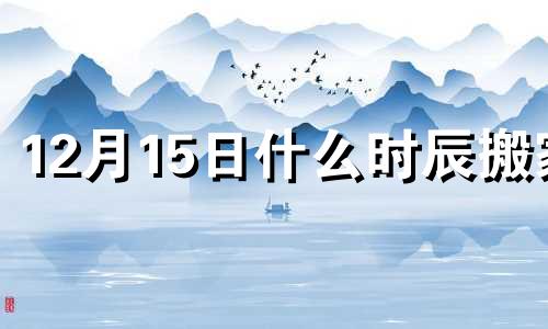 12月15日什么时辰搬家 12月15号宜搬家吗?