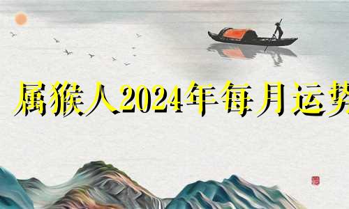 属猴人2024年每月运势 2024属猴人全年12个月运势