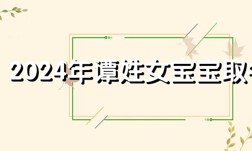 2024年谭姓女宝宝取名 谭姓女孩取名字大全2024