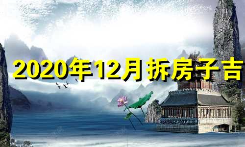 2020年12月拆房子吉日 12月拆房黄道吉日