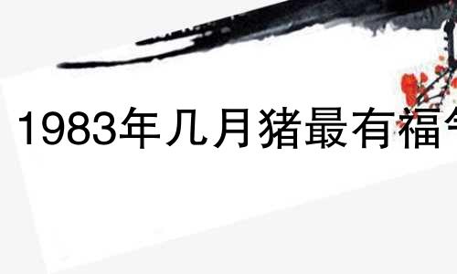 1983年几月猪最有福气 83年属猪人三大坎