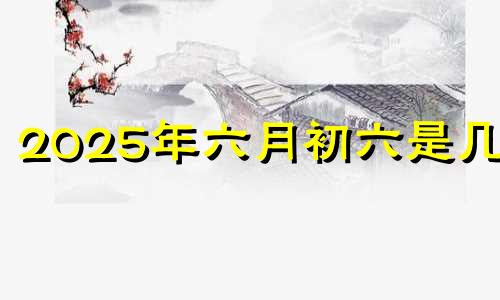 2025年六月初六是几号 2025年六月初三是几月几号