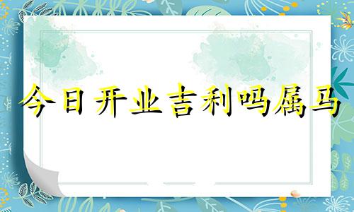 今日开业吉利吗属马 今日开业吉时是几点几分