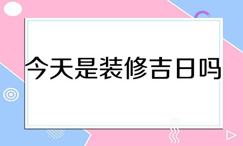 今天是装修吉日吗 今日装修吉时