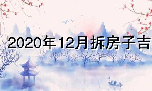 2020年12月拆房子吉日 2020年12月拆房子黄道吉日选择