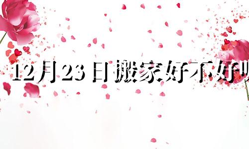 12月23日搬家好不好呢 12月23日搬家日子好吗