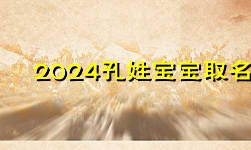 2024孔姓宝宝取名 牛年姓孔取名字大全女孩名字