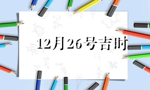 12月26号吉时 12月26日吉日查询